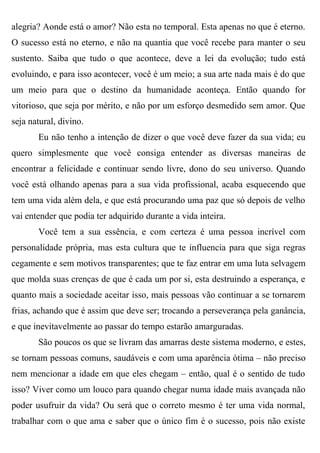 alegria? Aonde está o amor? Não esta no temporal. Esta apenas no que é eterno.
O sucesso está no eterno, e não na quantia que você recebe para manter o seu
sustento. Saiba que tudo o que acontece, deve a lei da evolução; tudo está
evoluindo, e para isso acontecer, você é um meio; a sua arte nada mais é do que
um meio para que o destino da humanidade aconteça. Então quando for
vitorioso, que seja por mérito, e não por um esforço desmedido sem amor. Que
seja natural, divino.
       Eu não tenho a intenção de dizer o que você deve fazer da sua vida; eu
quero simplesmente que você consiga entender as diversas maneiras de
encontrar a felicidade e continuar sendo livre, dono do seu universo. Quando
você está olhando apenas para a sua vida profissional, acaba esquecendo que
tem uma vida além dela, e que está procurando uma paz que só depois de velho
vai entender que podia ter adquirido durante a vida inteira.
       Você tem a sua essência, e com certeza é uma pessoa incrível com
personalidade própria, mas esta cultura que te influencia para que siga regras
cegamente e sem motivos transparentes; que te faz entrar em uma luta selvagem
que molda suas crenças de que é cada um por si, esta destruindo a esperança, e
quanto mais a sociedade aceitar isso, mais pessoas vão continuar a se tornarem
frias, achando que é assim que deve ser; trocando a perseverança pela ganância,
e que inevitavelmente ao passar do tempo estarão amarguradas.
       São poucos os que se livram das amarras deste sistema moderno, e estes,
se tornam pessoas comuns, saudáveis e com uma aparência ótima – não preciso
nem mencionar a idade em que eles chegam – então, qual é o sentido de tudo
isso? Viver como um louco para quando chegar numa idade mais avançada não
poder usufruir da vida? Ou será que o correto mesmo é ter uma vida normal,
trabalhar com o que ama e saber que o único fim é o sucesso, pois não existe
 