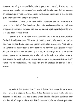 insucesso na alegria consolidada, não importa os bens adquiridos; mas eu
garanto que quando você se sente bem aonde está, é muito mais fácil ter sucesso
profissional, pois você não tem a mente voltada aos problemas e isto faz com
que a sua visão esteja sempre mais atenta.
       Tudo isto, além de poder viver a vida inteira com saúde e qualidade sem
esquecer do próximo? Você pode escolher, não precisa acreditar que está tudo
errado, pelo contrário, o mundo não está tão ruim, é você que está levando uma
vida que não é tão boa assim.
       Quantos sonhos você já teve em sua vida? Foram muitos sonhos, mas no
final o único objetivo era a felicidade. A alegria e o amor são os únicos motivos
para você sonhar. Então pare para pensar nisso, abra seus olhos. Você não só
vai ver infinitas possibilidades como também vai perceber que a pessoa que está
ao seu lado tem o mesmo sonho que você; o seu colega de trabalho tem o
mesmo sonho; todos tem o mesmo sonho. Não seria melhor se todos vivessem
este sonho? Ou você realmente prefere que apenas a minoria consiga ser feliz?
Pense bem na sua resposta, pois você tem grandes chances de ficar do lado da
maioria.




                                       *




       A maioria das pessoas tem o mesmo desejo, que é o de ter uma renda
alta, e qual é o objetivo final? Sim, todos desejam ter uma renda alta para
poderem ter uma boa vida; mas o sábio apenas afirma: "eu quero continuar a ter
uma boa vida". Alguns dizem que isto é relativo, porém eu afirmo que não é
 