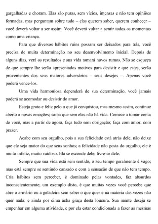 gargalhadas e choram. Elas são puras, sem vícios, intensas e não tem opiniões
formadas, mas perguntam sobre tudo – elas querem saber, querem conhecer –
você deverá voltar a ser assim. Você deverá voltar a sentir todos os momentos
como uma criança.
          Para que diversos hábitos ruins possam ser deixados para trás, você
precisa de muita determinação no seu desenvolvimento inicial. Depois de
alguns dias, verá os resultados e sua vida tomará novos rumos. Não se esqueça
de que sempre lhe serão apresentados motivos para desistir e que estes, serão
provenientes dos seus maiores adversários – seus desejos –. Apenas você
poderá vence-los.
          Uma vida harmoniosa dependerá de sua determinação, você jamais
poderá se acomodar ou desistir do amor.
          Esteja grato e feliz pelo o que já conquistou, mas mesmo assim, continue
aberto a novas emoções; saiba que sem elas não há vida. Comece a tomar conta
de você, mas a partir de agora, faça tudo sem obrigação; faça com amor, com
prazer.
          Acabe com seu orgulho, pois a sua felicidade está atrás dele, não deixe
que ele seja maior do que seus sonhos; a felicidade não gosta do orgulho, ele é
muito infeliz, muito vaidoso. Ela se esconde dele; livre-se dele.
          Sempre que sua vida está sem sentido, o seu tempo geralmente é vago;
mas está sempre se sentindo cansado e com a sensação de que não tem tempo.
Cria hábitos sem perceber, é dominado pelas vontades, faz absurdos
inconscientemente; um exemplo disto, é que muitas vezes você percebe que
abre o armário ou a geladeira sem saber o que quer e na maioria das vezes não
quer nada; e ainda por cima acha graça desta loucura. Sua mente deseja se
empenhar em alguma atividade, e por ela estar condicionada a fazer as mesmas
 