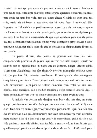 relativo. Pessoas que procuram sempre uma renda alta estão sempre buscando
uma renda alta, e não uma boa vida; estão sempre querendo buscar mais e mais
para então ter uma boa vida, mas ela nunca chega. O sábio só quer uma boa
vida, então ele só busca a boa vida; não há outro foco. E adivinha? Não
importam as dificuldades, os problemas e os momentos mais caóticos, sempre o
resultado é uma boa vida, a vida que ele gosta, pois este é o único objetivo que
ele tem. E se houver a necessidade de que algo aconteça para que ele possa
usufruir de bons momentos, então muitas vezes acontece o inexplicável: o sábio
consegue conquistar muito mais do que as pessoas que simplesmente focam na
sua carreira.
        Eu posso afirmar, são poucas as pessoas que tem uma vida
completamente prazerosa. As pessoas que eu vejo que estão sempre lutando por
salários são as pessoas mais infelizes que eu conheço. Fazem viagens caras,
vivem uma vida de luxo, mas são tristes. Os sorrisos estampados em seus rostos
são de plastico. São bonecos sorridentes. E isso quando eles conseguem
conquistar algum status. Essas pessoas estão sempre tentando relaxar da sua
vida profissional. Saem para se distrair, namoram para tentar ter uma vida
normal, mas esquecem que a melhor maneira é simplesmente viver a vida, e
dessa forma, fazer com que sua vida profissional seja uma extensão dela.
        A maioria das pessoas não desejam uma boa vida, mas sim, um status
que proporcione uma boa vida. Pode parecer a mesma coisa mas não é. Quando
o seu foco está em outro lugar, você vai sempre para aquele lugar. Se o seu foco
é o profissional, tudo ira conspirar para que você esteja cada vez mais submerso
neste mundo. Mas se o seu foco é ter uma vida maravilhosa, então não só a sua
vida particular, sua vida afetiva, mas também a sua arte vão se transformar para
que lhe seja proporcionado todas as oportunidades de ser feliz. Então você pode
 