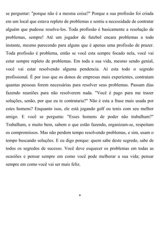 se perguntar: "porque não é a mesma coisa?" Porque a sua profissão foi criada
em um local que estava repleto de problemas e sentiu a necessidade de contratar
alguém que pudesse resolve-los. Toda profissão é basicamente a resolução de
problemas, sempre! Até um jogador de futebol encara problemas a todo
instante, mesmo parecendo para alguns que é apenas uma profissão de prazer.
Toda profissão é problema, então se você esta sempre focado nela, você vai
estar sempre repleto de problemas. Em toda a sua vida, mesmo sendo genial,
você vai estar resolvendo alguma pendencia. Aí esta todo o segredo
profissional. É por isso que os donos de empresas mais experientes, contratam
quantas pessoas forem necessárias para resolver seus problemas. Passam dias
fazendo reuniões para não resolverem nada. "Você é pago para me trazer
soluções, senão, por que eu te contrataria?" Não é esta a frase mais usada por
estes homens? Enquanto isso, ele está jogando golf ou tenis com seu melhor
amigo. E você se pergunta: "Esses homens de poder não trabalham?"
Trabalham, e muito bem, sabem o que estão fazendo, organizam-se, respeitam
os compromissos. Mas não perdem tempo resolvendo problemas, e sim, usam o
tempo buscando soluções. E eu digo porque: quem sabe deste segredo, sabe de
todos os segredos de sucesso. Você deve esquecer os problemas em todas as
ocasiões e pensar sempre em como você pode melhorar a sua vida; pensar
sempre em como você vai ser mais feliz.




                                      *
 