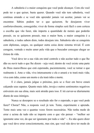 A sabedoria é a maior conquista que você pode alcançar. Com ela você
pode ter o que quiser, basta querer. Quando você não tem sabedoria, você
continua errando e se você não aprender jamais vai acertar, jamais vai se
encontrar. Sábios podem ter o que quiserem. Se desejarem viver
confortavelmente, conseguirão; viver de forma simples será fácil e com certeza
a escolha que vão fazer, não importa a quantidade de metais que poderão
possuir, ou se quiserem possuir, mas o maior bem, a maior conquista é a
sabedoria, e todos sabem disto, todos desejam isto. Sabedoria não se conquista
com diplomas, cargos, ou qualquer outra coisa deste sistema trivial. É com
coragem, vontade e muito amor pela vida que o buscador consegue chegar ao
êxtase da vida.
       Você deve ter a sua vida em total controle e não aceitar tudo o que lhe
dão ou ouvir tudo o que lhe dizem - seja você; dentro de você existe uma parte
do Deus maravilhoso que está esperando, pacientemente, você se tornar o que
realmente é. Ame a vida, viva intensamente e ela o amará e te trará mais vida;
viva com ódio, como um morto e ela trará ódio e morte.
       E é claro, jamais julgue o próximo, pois se o fizer em breve estará
calçando seus sapatos. Quanto mais ódio, inveja e outros sentimentos negativos
estiverem em sua alma, mais será atraído para isso. E irá curvar-se diariamente
diante de seus inimigos.
       Nunca se desespere se o resultado não for o esperado, o que você pode
fazer? Chorar? Não, a resposta você já tem. Tente, experimente e aprenda.
Tente mais uma vez e quantas vezes forem necessárias. Não tenha medo de
errar e acima de tudo não se importe com o que vão pensar – “melhor ser
ignorante uma vez, do que ser ignorante por toda a vida” –. Eu não quero dizer
que você deve errar conscientemente, mas sim, que você não deve ter medo de
 