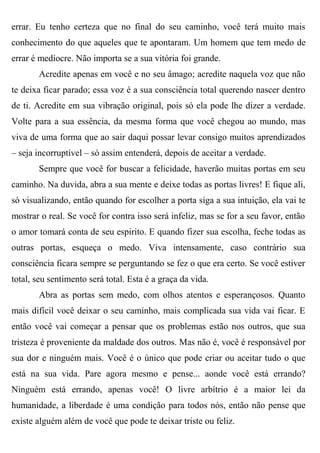 errar. Eu tenho certeza que no final do seu caminho, você terá muito mais
conhecimento do que aqueles que te apontaram. Um homem que tem medo de
errar é medíocre. Não importa se a sua vitória foi grande.
       Acredite apenas em você e no seu âmago; acredite naquela voz que não
te deixa ficar parado; essa voz é a sua consciência total querendo nascer dentro
de ti. Acredite em sua vibração original, pois só ela pode lhe dizer a verdade.
Volte para a sua essência, da mesma forma que você chegou ao mundo, mas
viva de uma forma que ao sair daqui possar levar consigo muitos aprendizados
– seja incorruptível – só assim entenderá, depois de aceitar a verdade.
       Sempre que você for buscar a felicidade, haverão muitas portas em seu
caminho. Na duvida, abra a sua mente e deixe todas as portas livres! E fique ali,
só visualizando, então quando for escolher a porta siga a sua intuição, ela vai te
mostrar o real. Se você for contra isso será infeliz, mas se for a seu favor, então
o amor tomará conta de seu espirito. E quando fizer sua escolha, feche todas as
outras portas, esqueça o medo. Viva intensamente, caso contrário sua
consciência ficara sempre se perguntando se fez o que era certo. Se você estiver
total, seu sentimento será total. Esta é a graça da vida.
       Abra as portas sem medo, com olhos atentos e esperançosos. Quanto
mais difícil você deixar o seu caminho, mais complicada sua vida vai ficar. E
então você vai começar a pensar que os problemas estão nos outros, que sua
tristeza é proveniente da maldade dos outros. Mas não é, você é responsável por
sua dor e ninguém mais. Você é o único que pode criar ou aceitar tudo o que
está na sua vida. Pare agora mesmo e pense... aonde você está errando?
Ninguém está errando, apenas você! O livre arbítrio é a maior lei da
humanidade, a liberdade é uma condição para todos nós, então não pense que
existe alguém além de você que pode te deixar triste ou feliz.
 