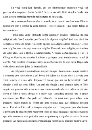 Se você complicar demais, em um determinado momento você vai
precisar descomplicar. Então facilite! Deixe a sua vida fácil, simples. Nada esta
além do seu controle; entre de peito aberto na felicidade.
       Ame como os deuses e eles te amarão tanto quanto você os ama. Eles se
regozijam com a vitória de cada homem – eles o saúdam – que sejam feitas as
tuas vontades.
       Tenha uma visão ilimitada sobre qualquer assunto. Inclusive na sua
religiosidade. Você acredita que Deus é de alguma religião? Será que ele é tão
soberbo a ponto de dizer: "Eu gosto apenas dos adeptos dessa religião." Deixe
sua religião para trás; seja um sem religião. Deus não tem religião, está acima
de todas elas. Leia a Bíblia, o Mahabharata, A Torah, o Zengavesta, o Tao Te
Ching, o Alcorão, os tratados Budistas e qualquer outro tratado sobre moral já
escrito. Não existem livros mais ricos de conhecimento do que estes. Depois da
vida, são as maiores joias da humanidade.
       As religiões criaram deuses vingativos, que não existem – o que existe é
a semente que você planta e em breve irá colher da árvore dela; a árvore que
você semeou é a sua vida. Impossível pensar que um ser benevolente, pode
desejar o mal aos seus filhos. Um pai não deseja o mal quando deixa o filho
seguir sua própria vida e ter os erros como aprendizado – errado é o pai que
cerca o filho e tenta obriga-lo a fazer suas vontades; entenda isto e então
entenderá que Deus não pode ser colocado em uma cruz para salvar teus
pecados; muito menos se tornar em uma estátua para que idólatras possam
rezar. Este deus foi criado a imagem daqueles que o desejaram, pois são fracos
e precisam de alguém para pagar por todas as suas fraquezas; são tão covardes
que não assumem seus próprios erros e querem que alguém os salve de seus
pecados. As pessoas realmente acreditam que histórias ou estátuas podem salva-
 