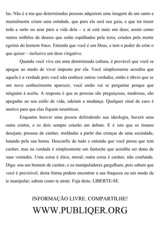 las. Não é a toa que determinadas pessoas adquirem uma imagem de um santo e
mentalmente criam uma entidade, que para ela será seu guia, e que irá trazer
toda a sorte ou azar para a vida dela – e aí está mais um deus; assim como
outros milhões de deuses que estão espalhados pela terra, criados pela mente
egoísta do homem fraco. Entenda que você é um Deus, e tem o poder de criar o
que quiser – inclusive um deus vingativo.
       Quando você vive em uma determinada cultura, é provável que você se
apegue ao modo de viver imposto por ela. Você simplesmente acredita que
aquela é a verdade pois você não conhece outras verdades, então é óbvio que se
um novo conhecimento aparecer, você então vai se perguntar porque que
ninguém à aceita. A resposta é que as pessoas são preguiçosas, medrosas, são
apegadas ao seu estilo de vida, odeiam a mudança. Qualquer sinal de caos é
motivo para que elas fiquem neuróticas.
       Enquanto houver uma pessoa defendendo sua ideologia, haverá uma
outra contra, e os dois sempre estarão em debate. E é isto que os tiranos
desejam; pessoas de caráter, moldadas a partir das crenças de uma sociedade,
lutando pela sua honra. Desconfie de tudo e entenda que você pensa que tem
caráter, mas na verdade é simplesmente um fantoche que acredita ser dono de
suas vontades. Uma coisa é ética, moral; outra coisa é caráter, não confunda.
Diga: sou um homem de caráter, e os manipuladores gargalham, pois sabem que
você é previsível, desta forma podem encontrar a sua fraqueza ou um modo de
te manipular; sabem como te atrair. Fuja disto. LIBERTE-SE.


              INFORMAÇÃO LIVRE. COMPARTILHE!

              WWW.PUBLIQER.ORG
 
