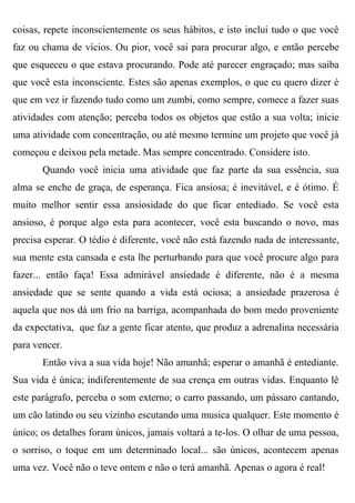 coisas, repete inconscientemente os seus hábitos, e isto inclui tudo o que você
faz ou chama de vícios. Ou pior, você sai para procurar algo, e então percebe
que esqueceu o que estava procurando. Pode até parecer engraçado; mas saiba
que você esta inconsciente. Estes são apenas exemplos, o que eu quero dizer é
que em vez ir fazendo tudo como um zumbi, como sempre, comece a fazer suas
atividades com atenção; perceba todos os objetos que estão a sua volta; inicie
uma atividade com concentração, ou até mesmo termine um projeto que você já
começou e deixou pela metade. Mas sempre concentrado. Considere isto.
       Quando você inicia uma atividade que faz parte da sua essência, sua
alma se enche de graça, de esperança. Fica ansiosa; é inevitável, e é ótimo. É
muito melhor sentir essa ansiosidade do que ficar entediado. Se você esta
ansioso, é porque algo esta para acontecer, você esta buscando o novo, mas
precisa esperar. O tédio é diferente, você não está fazendo nada de interessante,
sua mente esta cansada e esta lhe perturbando para que você procure algo para
fazer... então faça! Essa admirável ansiedade é diferente, não é a mesma
ansiedade que se sente quando a vida está ociosa; a ansiedade prazerosa é
aquela que nos dá um frio na barriga, acompanhada do bom medo proveniente
da expectativa, que faz a gente ficar atento, que produz a adrenalina necessária
para vencer.
       Então viva a sua vida hoje! Não amanhã; esperar o amanhã é entediante.
Sua vida é única; indiferentemente de sua crença em outras vidas. Enquanto lê
este parágrafo, perceba o som externo; o carro passando, um pássaro cantando,
um cão latindo ou seu vizinho escutando uma musica qualquer. Este momento é
único; os detalhes foram únicos, jamais voltará a te-los. O olhar de uma pessoa,
o sorriso, o toque em um determinado local... são únicos, acontecem apenas
uma vez. Você não o teve ontem e não o terá amanhã. Apenas o agora é real!
 