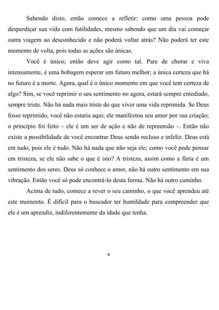 Sabendo disto, então comece a refletir: como uma pessoa pode
desperdiçar sua vida com futilidades, mesmo sabendo que um dia vai começar
outra viagem ao desconhecido e não poderá voltar atrás? Não poderá ter este
momento de volta, pois todas as ações são únicas.
       Você é único; então deve agir como tal. Pare de chorar e viva
intensamente, é uma bobagem esperar um futuro melhor; a única certeza que há
no futuro é a morte. Agora, qual é o único momento em que você tem certeza de
algo? Sim, se você reprimir o seu sentimento no agora, estará sempre entediado,
sempre triste. Não há nada mais triste do que viver uma vida reprimida. Se Deus
fosse reprimido, você não estaria aqui; ele manifestou seu amor por sua criação;
o princípio foi feito – ele é um ser de ação e não de repreensão –. Então não
existe a possibilidade de você encontrar Deus sendo recluso e infeliz. Deus está
em tudo, pois ele é tudo. Não há nada que não seja ele; como você pode pensar
em tristeza, se ele não sabe o que é isto? A tristeza, assim como a fúria é um
sentimento dos seres. Deus só conhece o amor, não há outro sentimento em sua
vibração. Então você só pode encontrá-lo desta forma. Não há outro caminho.
       Acima de tudo, comece a rever o seu caminho, o que você aprendeu até
este momento. É difícil para o buscador ter humildade para compreender que
ele é um aprendiz, indiferentemente da idade que tenha.




                                       *
 
