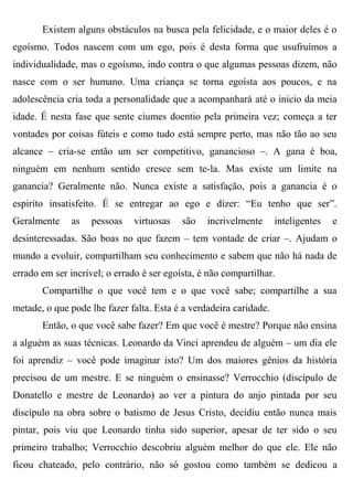 Existem alguns obstáculos na busca pela felicidade, e o maior deles é o
egoísmo. Todos nascem com um ego, pois é desta forma que usufruímos a
individualidade, mas o egoísmo, indo contra o que algumas pessoas dizem, não
nasce com o ser humano. Uma criança se torna egoísta aos poucos, e na
adolescência cria toda a personalidade que a acompanhará até o inicio da meia
idade. É nesta fase que sente ciumes doentio pela primeira vez; começa a ter
vontades por coisas fúteis e como tudo está sempre perto, mas não tão ao seu
alcance – cria-se então um ser competitivo, ganancioso –. A gana é boa,
ninguém em nenhum sentido cresce sem te-la. Mas existe um limite na
ganancia? Geralmente não. Nunca existe a satisfação, pois a ganancia é o
espirito insatisfeito. É se entregar ao ego e dizer: “Eu tenho que ser”.
Geralmente     as   pessoas   virtuosas    são   incrivelmente      inteligentes   e
desinteressadas. São boas no que fazem – tem vontade de criar –. Ajudam o
mundo a evoluir, compartilham seu conhecimento e sabem que não há nada de
errado em ser incrível; o errado é ser egoísta, é não compartilhar.
       Compartilhe o que você tem e o que você sabe; compartilhe a sua
metade, o que pode lhe fazer falta. Esta é a verdadeira caridade.
       Então, o que você sabe fazer? Em que você é mestre? Porque não ensina
a alguém as suas técnicas. Leonardo da Vinci aprendeu de alguém – um dia ele
foi aprendiz – você pode imaginar isto? Um dos maiores gênios da história
precisou de um mestre. E se ninguém o ensinasse? Verrocchio (discípulo de
Donatello e mestre de Leonardo) ao ver a pintura do anjo pintada por seu
discípulo na obra sobre o batismo de Jesus Cristo, decidiu então nunca mais
pintar, pois viu que Leonardo tinha sido superior, apesar de ter sido o seu
primeiro trabalho; Verrocchio descobriu alguém melhor do que ele. Ele não
ficou chateado, pelo contrário, não só gostou como também se dedicou a
 