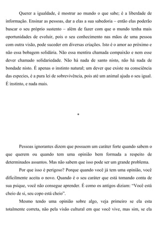 Querer a igualdade, é mostrar ao mundo o que sabe; é a liberdade de
informação. Ensinar as pessoas, dar a elas a sua sabedoria – então elas poderão
buscar o seu próprio sustento – além de fazer com que o mundo tenha mais
oportunidades de evoluir, pois o seu conhecimento nas mãos de uma pessoa
com outra visão, pode suceder em diversas criações. Isto é o amor ao próximo e
não essa bobagem solidária. Não essa mentira chamada compaixão e nem esse
dever chamado solidariedade. Não há nada de santo nisto, não há nada de
bondade nisto. É apenas o instinto natural; um dever que existe na consciência
das especies, é a pura lei de sobrevivência, pois até um animal ajuda o seu igual.
É instinto, e nada mais.




                                        *




       Pessoas ignorantes dizem que possuem um caráter forte quando sabem o
que querem ou quando tem uma opinião bem formada a respeito de
determinados assuntos. Mas não sabem que isso pode ser um grande problema.
       Por que isso é perigoso? Porque quando você já tem uma opinião, você
dificilmente aceita o novo. Quando é o seu caráter que está tomando conta de
sua psique, você não consegue aprender. É como os antigos diziam: “Você está
cheio de si, seu copo está cheio”.
       Mesmo tendo uma opinião sobre algo, veja primeiro se ela esta
totalmente correta, não pela visão cultural em que você vive, mas sim, se ela
 