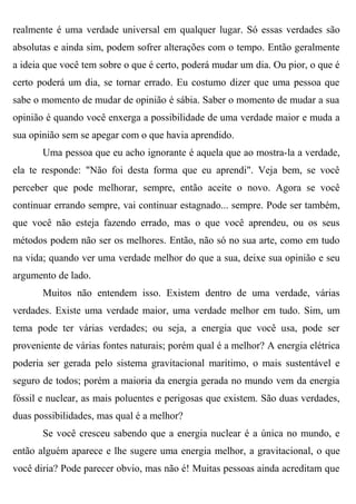 realmente é uma verdade universal em qualquer lugar. Só essas verdades são
absolutas e ainda sim, podem sofrer alterações com o tempo. Então geralmente
a ideia que você tem sobre o que é certo, poderá mudar um dia. Ou pior, o que é
certo poderá um dia, se tornar errado. Eu costumo dizer que uma pessoa que
sabe o momento de mudar de opinião é sábia. Saber o momento de mudar a sua
opinião é quando você enxerga a possibilidade de uma verdade maior e muda a
sua opinião sem se apegar com o que havia aprendido.
       Uma pessoa que eu acho ignorante é aquela que ao mostra-la a verdade,
ela te responde: "Não foi desta forma que eu aprendi". Veja bem, se você
perceber que pode melhorar, sempre, então aceite o novo. Agora se você
continuar errando sempre, vai continuar estagnado... sempre. Pode ser também,
que você não esteja fazendo errado, mas o que você aprendeu, ou os seus
métodos podem não ser os melhores. Então, não só no sua arte, como em tudo
na vida; quando ver uma verdade melhor do que a sua, deixe sua opinião e seu
argumento de lado.
       Muitos não entendem isso. Existem dentro de uma verdade, várias
verdades. Existe uma verdade maior, uma verdade melhor em tudo. Sim, um
tema pode ter várias verdades; ou seja, a energia que você usa, pode ser
proveniente de várias fontes naturais; porém qual é a melhor? A energia elétrica
poderia ser gerada pelo sistema gravitacional marítimo, o mais sustentável e
seguro de todos; porém a maioria da energia gerada no mundo vem da energia
fóssil e nuclear, as mais poluentes e perigosas que existem. São duas verdades,
duas possibilidades, mas qual é a melhor?
       Se você cresceu sabendo que a energia nuclear é a única no mundo, e
então alguém aparece e lhe sugere uma energia melhor, a gravitacional, o que
você diria? Pode parecer obvio, mas não é! Muitas pessoas ainda acreditam que
 