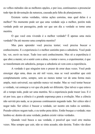 os velhos métodos são as melhores opções, e por isso, continuamos a presenciar
todo tipo de devastação da natureza, causada pela falta de planejamento.
       Existem varias verdades, várias ações corretas, mas qual delas é a
melhor? No momento pode ser que uma verdade seja a melhor, porém toda
verdade pode ser passageira, pode ser que um dia a verdade se torne uma
mentira.
       O que você esta vivendo é a melhor verdade? É apenas uma meia
verdade? Ou até mesmo uma completa mentira?
       Mas para aprender você precisa tentar; você precisa buscar o
conhecimento. E a experiencia é o melhor caminho para a sabedoria. Você pode
ler, ver, ouvir ou tocar. Tudo isso será conhecimento. Mas só a experiência é
que abre a mente; só o sentir com a alma, o tentar o novo, o experimentar, é que
se transformam em sabedoria, porque a sabedoria só vem com a experiência.
       A verdade é que ninguém tem o prazer de errar duas vezes. Você pode
enxergar algo uma, duas ou até mil vezes, mas se você acreditar que está
completamente certo, sempre, sem ao menos tentar ver de uma forma mais
ampla, mais universal, sua opinião nunca vai mudar. Mas se você tentar buscar
a verdade, vai começar a ver que ela pode ser diferente. Que talvez o que estava
ali o tempo todo, pode ser uma mentira. Só a experiencia pode trazer isso. E é
só por isso, que a ciência é a grande esperança para a evolução. Mas a ciência
não servirá pra nada, se as pessoas continuarem negando tudo. Ser cético não é
negar tudo. Ser cético é buscar a verdade, ser neutro em todos os sentidos.
Pseudo-céticos negam tudo, e eu tenho pena deles. Então busque a verdade; mas
lembre-se: dentro de uma verdade, podem existir várias verdades.
       Quando você busca a sua verdade, é possível que você erre muitas
vezes. Mas sempre que cair, não se sinta acuado; não desista. Todos vão dizer
 