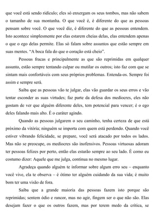 que você está sendo ridículo; eles só enxergam os seus tombos, mas não sabem
o tamanho de sua montanha. O que você é, é diferente do que as pessoas
pensam sobre você. O que você diz, é diferente do que as pessoas entendem.
Isto acontece simplesmente por elas estarem cheias delas, elas entendem apenas
o que o ego delas permite. Elas só falam sobre assuntos que estão sempre em
suas mentes. “A boca fala do que o coração está cheio”.
       Pessoas fracas e principalmente as que são reprimidas em qualquer
assunto, estão sempre tentando culpar ou mutilar os outros; isto faz com que se
sintam mais confortáveis com seus próprios problemas. Entenda-os. Sempre foi
assim e sempre será.
       Saiba que as pessoas vão te julgar, elas vão guardar os seus erros e vão
tentar esconder as suas virtudes; faz parte da defesa dos medíocres, eles não
gostam de ver que alguém diferente deles, tem potencial para vencer; é o ego
deles falando mais alto. É o caráter agindo.
       Quando as pessoas julgarem o seu caminho, tenha certeza de que está
próximo da vitória; ninguém se importa com quem está perdendo. Quando você
estiver vibrando felicidade, se prepare, você será atacado por todos os lados.
Mas não se preocupe, os medíocres são inofensivos. Pessoas virtuosas adoram
ter pessoas felizes por perto, então elas estarão sempre ao seu lado. É como eu
costumo dizer: Aquele que me julga, continua no mesmo lugar.
       Agradeça quando alguém te informar sobre algum erro seu – enquanto
você vive, ela te observa – é ótimo ter alguém cuidando da sua vida; é muito
bom ter uma visão de fora.
       Saiba que a grande maioria das pessoas fazem isto porque são
reprimidas; sentem ódio e rancor, mas no agir, fingem ser o que não são. Elas
desejam fazer o que os outros fazem, mas por terem medo da crítica, se
 