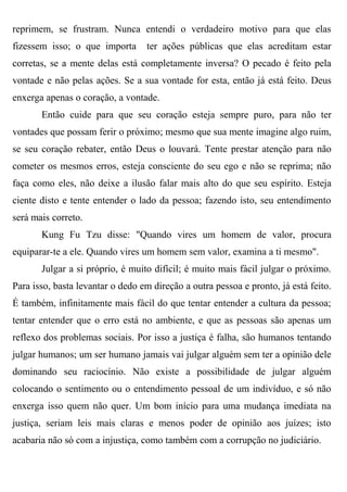 reprimem, se frustram. Nunca entendi o verdadeiro motivo para que elas
fizessem isso; o que importa      ter ações públicas que elas acreditam estar
corretas, se a mente delas está completamente inversa? O pecado é feito pela
vontade e não pelas ações. Se a sua vontade for esta, então já está feito. Deus
enxerga apenas o coração, a vontade.
       Então cuide para que seu coração esteja sempre puro, para não ter
vontades que possam ferir o próximo; mesmo que sua mente imagine algo ruim,
se seu coração rebater, então Deus o louvará. Tente prestar atenção para não
cometer os mesmos erros, esteja consciente do seu ego e não se reprima; não
faça como eles, não deixe a ilusão falar mais alto do que seu espírito. Esteja
ciente disto e tente entender o lado da pessoa; fazendo isto, seu entendimento
será mais correto.
       Kung Fu Tzu disse: "Quando vires um homem de valor, procura
equiparar-te a ele. Quando vires um homem sem valor, examina a ti mesmo".
       Julgar a si próprio, é muito difícil; é muito mais fácil julgar o próximo.
Para isso, basta levantar o dedo em direção a outra pessoa e pronto, já está feito.
É também, infinitamente mais fácil do que tentar entender a cultura da pessoa;
tentar entender que o erro está no ambiente, e que as pessoas são apenas um
reflexo dos problemas sociais. Por isso a justiça é falha, são humanos tentando
julgar humanos; um ser humano jamais vai julgar alguém sem ter a opinião dele
dominando seu raciocínio. Não existe a possibilidade de julgar alguém
colocando o sentimento ou o entendimento pessoal de um indivíduo, e só não
enxerga isso quem não quer. Um bom início para uma mudança imediata na
justiça, seriam leis mais claras e menos poder de opinião aos juízes; isto
acabaria não só com a injustiça, como também com a corrupção no judiciário.
 