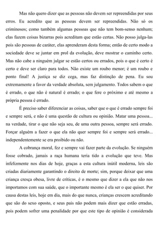 Mas não quero dizer que as pessoas não devem ser repreendidas por seus
erros. Eu acredito que as pessoas devem ser repreendidas. Não só os
criminosos; como também algumas pessoas que não tem bom-senso nenhum;
elas fazem coisas bizarras pois acreditam que estão certas. Não posso julga-las
pois são pessoas de caráter, elas aprenderam desta forma; então de certo modo a
sociedade deve se juntar em prol da evolução, deve mostrar o caminho certo.
Mas não cabe a ninguém julgar se estão certos ou errados, pois o que é certo é
certo e deve ser claro para todos. Não existe um roubo menor; é um roubo e
ponto final! A justiça se diz cega, mas faz distinção de pena. Eu sou
extremamente a favor da verdade absoluta, sem julgamento. Todos sabem o que
é errado, o que não é natural é errado; o que fere o próximo e até mesmo a
própria pessoa é errado.
       É preciso saber diferenciar as coisas, saber que o que é errado sempre foi
e sempre será, e não é uma questão de cultura ou opinião. Matar uma pessoa...
na verdade, tirar o que não seja seu, de uma outra pessoa, sempre será errado.
Forçar alguém a fazer o que ela não quer sempre foi e sempre será errado...
independentemente se era proibido ou não.
       A cobrança moral, fez e sempre vai fazer parte da evolução. Se ninguém
fosse cobrado, jamais a raça humana teria tido a evolução que teve. Mas
infelizmente nos dias de hoje, graças a esta cultura inútil moderna, leis são
criadas diariamente garantindo o direito de morte; sim, porque deixar que uma
criança cresça obesa, livre de críticas, é o mesmo que dizer a ela que não nos
importamos com sua saúde, que o importante mesmo é ela ser o que quiser. Por
causa destas leis, hoje em dia, mais do que nunca, crianças crescem acreditando
que são do sexo oposto, e seus pais não podem mais dizer que estão erradas,
pois podem sofrer uma penalidade por que este tipo de opinião é considerada
 