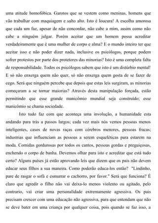 uma atitude homofóbica. Garotos que se vestem como meninas, homens que
vão trabalhar com maquiagem e salto alto. Isto é loucura! A escolha amorosa
que cada um faz, apesar de não concordar, não cabe a mim, assim como não
cabe a ninguém julgar. Porém aceitar que um homem possa acreditar
verdadeiramente que é uma mulher de corpo e alma? E o mundo inteiro ter que
aceitar isso e não poder dizer nada, inclusive os psicólogos, porque podem
sofrer protestos por parte dos protetores das minorias? Isto é uma completa falta
de responsabilidade. Todos os psicólogos sabem que isto é um distúrbio mental!
E só não enxerga quem não quer, só não enxerga quem gosta de se fazer de
cego. Será que ninguém percebe que depois que estas leis surgiram, as minorias
começaram a se tornar maiorias? Através desta manipulação forçada, estão
permitindo que esse grande manicômio mundial seja construído; esse
manicômio se chama sociedade.
       Isto tudo faz com que aconteça uma involução, a humanidade esta
andando para trás a passos largos; cada vez mais nós vemos pessoas menos
inteligentes, casos de novas raças com cérebros menores, pessoas fracas;
industrias que influenciam as pessoas a serem esqueléticas para estarem na
moda. Comidas gordurosas por todos os cantos, pessoas gordas e preguiçosas,
enchendo o corpo de banha. Devemos olhar para isto e acreditar que está tudo
certo? Alguns países já estão aprovando leis que dizem que os pais não devem
educar seus filhos a sua maneira. Como poderão educa-los então? "Lindinho,
pare de rasgar o sofá e esmurrar o cachorro, por favor." Será que funciona? É
claro que agredir o filho não vai deixa-lo menos violento ou agitado, pelo
contrario, vai criar uma personalidade extremamente agressiva. Os pais
precisam crescer com uma educação não agressiva, para que entendam que não
se deve bater em uma criança por qualquer coisa, pois quando se faz isso, a
 