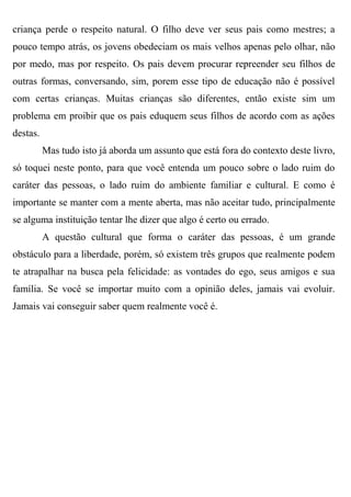 criança perde o respeito natural. O filho deve ver seus pais como mestres; a
pouco tempo atrás, os jovens obedeciam os mais velhos apenas pelo olhar, não
por medo, mas por respeito. Os pais devem procurar repreender seu filhos de
outras formas, conversando, sim, porem esse tipo de educação não é possível
com certas crianças. Muitas crianças são diferentes, então existe sim um
problema em proibir que os pais eduquem seus filhos de acordo com as ações
destas.
          Mas tudo isto já aborda um assunto que está fora do contexto deste livro,
só toquei neste ponto, para que você entenda um pouco sobre o lado ruim do
caráter das pessoas, o lado ruim do ambiente familiar e cultural. E como é
importante se manter com a mente aberta, mas não aceitar tudo, principalmente
se alguma instituição tentar lhe dizer que algo é certo ou errado.
          A questão cultural que forma o caráter das pessoas, é um grande
obstáculo para a liberdade, porém, só existem três grupos que realmente podem
te atrapalhar na busca pela felicidade: as vontades do ego, seus amigos e sua
família. Se você se importar muito com a opinião deles, jamais vai evoluir.
Jamais vai conseguir saber quem realmente você é.
 