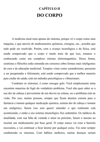 CAPÍTULO II

                            DO CORPO



       A medicina atual trata apenas do sintoma, porque vê o corpo como uma
máquina, e que através de medicamentos químicos, cirurgias, etc., acredita que
tudo pode ser resolvido. Porém, com o avanço tecnológico e da física, está
sendo comprovado que o corpo é muito mais do que isso, estamos o
conhecendo como um complexo sistema eletromagnético. Dessa forma,
cientistas e filósofos estão entrando em consenso sobre formas mais inteligentes
de cura e de educação medicinal. Terapias vistas como curanderismo, passaram
a ser pesquisadas e felizmente, está sendo comprovado que a melhor maneira
para cuidar da saúde, está em métodos psicológicos e vibracionais.
       Combater os sintomas, é como enxugar gelo. Você simplesmente tenta
encontrar maneiras de fugir do verdadeiro problema. Você não quer saber se a
sua dor de cabeça é proveniente de um desvio na coluna, ou o problema está na
visão. Por isso, muitas pessoas, sempre que ficam doentes correm para a
farmácia e tomam qualquer medicação química; sentem dor de cabeça e tomam
um analgésico, fazem isso sem querer entender o que realmente está
acontecendo, e então o seu sistema imunológico fica sedentário. Os médicos da
atualidade, com sua falta de vontade e amor ao próximo, fazem o mesmo ao
receitar um medicamento por base geral. O corpo nunca vai criar a barreira
necessária, e vai continuar a ficar doente por qualquer coisa. Vai estar sempre
combatendo os sintomas. Com hábitos melhores, muitas doenças seriam
 