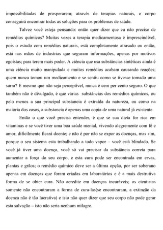 impossibilitadas de prosperarem; através de terapias naturais, o corpo
conseguirá encontrar todas as soluções para os problemas de saúde.
       Talvez você esteja pensando: então quer dizer que eu não preciso de
remédios químicos? Muitas vezes a terapia medicamentosa é imprescindível,
pois o estudo com remédios naturais, está completamente atrasado ou então,
está nas mãos de industrias que seguram informações, apenas por motivos
egoístas; para terem mais poder. A ciência que usa substâncias sintéticas ainda é
uma ciência muito manipulada e muitos remédios acabam causando reações;
quem nunca tomou um medicamento e se sentiu como se tivesse tomado uma
surra? E mesmo que não seja perceptível, nunca é cem per cento seguro. O que
também não é divulgado, é que várias substâncias dos remédios químicos, ou
pelo menos a sua principal substancia é extraída da natureza, ou como na
maioria dos casos, a substancia é apenas uma copia de uma natural já existente.
       Então o que você precisa entender, é que se sua dieta for rica em
vitaminas e se você tiver uma boa saúde mental, vivendo alegremente com fé e
amor, dificilmente ficará doente; e não é por não se expor as doenças, mas sim,
porque o seu sistema esta trabalhando a todo vapor – você está blindado. Se
você já tiver uma doença, você só vai precisar da substância correta para
aumentar a força do seu corpo, e esta cura pode ser encontrada em ervas,
plantas e grãos; o remédio químico deve ser a última opção, por ser soberano
apenas em doenças que foram criadas em laboratórios e é a mais destrutiva
forma de se obter cura. Não acredite em doenças incuráveis; os cientistas
somente não encontraram a forma de cura-las(se encontraram, a extinção da
doença não é tão lucrativa) e isto não quer dizer que seu corpo não pode gerar
esta salvação – isto não seria nenhum milagre.
 