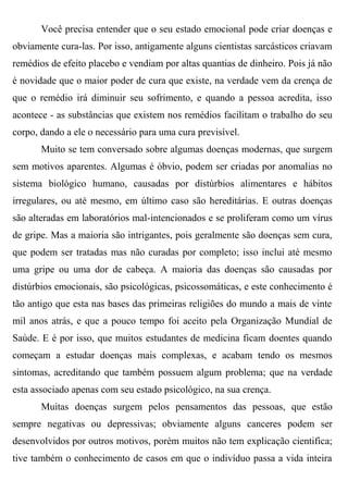 Você precisa entender que o seu estado emocional pode criar doenças e
obviamente cura-las. Por isso, antigamente alguns cientistas sarcásticos criavam
remédios de efeito placebo e vendiam por altas quantias de dinheiro. Pois já não
é novidade que o maior poder de cura que existe, na verdade vem da crença de
que o remédio irá diminuir seu sofrimento, e quando a pessoa acredita, isso
acontece - as substâncias que existem nos remédios facilitam o trabalho do seu
corpo, dando a ele o necessário para uma cura previsível.
       Muito se tem conversado sobre algumas doenças modernas, que surgem
sem motivos aparentes. Algumas é óbvio, podem ser criadas por anomalias no
sistema biológico humano, causadas por distúrbios alimentares e hábitos
irregulares, ou até mesmo, em último caso são hereditárias. E outras doenças
são alteradas em laboratórios mal-intencionados e se proliferam como um vírus
de gripe. Mas a maioria são intrigantes, pois geralmente são doenças sem cura,
que podem ser tratadas mas não curadas por completo; isso inclui até mesmo
uma gripe ou uma dor de cabeça. A maioria das doenças são causadas por
distúrbios emocionais, são psicológicas, psicossomáticas, e este conhecimento é
tão antigo que esta nas bases das primeiras religiões do mundo a mais de vinte
mil anos atrás, e que a pouco tempo foi aceito pela Organização Mundial de
Saúde. E é por isso, que muitos estudantes de medicina ficam doentes quando
começam a estudar doenças mais complexas, e acabam tendo os mesmos
sintomas, acreditando que também possuem algum problema; que na verdade
esta associado apenas com seu estado psicológico, na sua crença.
       Muitas doenças surgem pelos pensamentos das pessoas, que estão
sempre negativas ou depressivas; obviamente alguns canceres podem ser
desenvolvidos por outros motivos, porém muitos não tem explicação cientifica;
tive também o conhecimento de casos em que o indivíduo passa a vida inteira
 