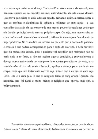 sem saber que tinha uma doença "incurável" e viveu uma vida normal, sem
nenhum sintoma ou sofrimento; em meu entendimento, ele não estava doente.
Isto prova que existe os dois lados da moeda, deixando assim, a certeza sobre o
que os profetas e alquimistas já sabiam a milhares de anos atrás – a sua
consciência através de seu corpo e de sua mente, pode criar qualquer coisa que
ela desejar, principalmente em seu próprio corpo. Ou seja, sua mente sofre as
consequências de seu estado emocional e influencia seu corpo a ficar doente ou
super poderoso. Se os médicos informam ao paciente que a doença do paciente
é cronica e que poderá acompanha-lo para o resto de sua vida, é bem provável
que ela nunca seja curada, pois o paciente vai acreditar que realmente não há
mais nada a se fazer, a não ser aceitar aquela condição, e provavelmente a
doença nunca será curada por completo. Isto apenas prejudica o paciente, e na
verdade não há verdade nesta afirmação; qualquer doença pode sumir de seu
corpo, basta que um tratamento correto seja feito e que a crença na cura seja
forte. Esta é a cura pela fé que as religiões tanto se vangloriam. Quando isto
acontece, não foi Deus e muito menos o religioso que operou, mas sim, a
própria pessoa.




                                          *




       Para se ter mente e corpo saudáveis, não podemos esquecer de atividades
físicas, além é claro, de uma alimentação balanceada. Os exercícios deixam o
 