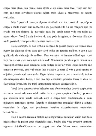 corpo mais ativo, sua mente mais atenta e sua alma mais leve. Tudo isso faz
com que suas atividades diárias sejam mais vivas e prazerosas ao serem
realizadas.
       Não é possível começar alguma atividade sem ter o controle do próprio
corpo, e muito menos sem conhecer o seu potencial. Ele é a sua máquina que foi
criada em um sistema de evolução para lhe servir nesta vida em todas as
necessidades. Você é mais incrível do que pode imaginar, e não estou falando
só do possível, você pode fazer coisas impossíveis.
       Neste capítulo, eu não tenho a intenção de passar exercícios físicos; mas
posso dar algumas dicas para que você tenha um retorno melhor, e que a sua
qualidade de vida seja formidável. Para começar, é imprescindível que você
faça exercícios leves no tempo mínimo de 30 minutos por dia e pelo menos três
vezes por semana, caso contrario, você poderá sofrer diversas lesões sempre que
tentar se exercitar, pois vai tentar tirar o atraso de uma só vez e com certeza o
objetivo jamais será alcançado. Especialistas sugerem que o tempo de treino
não ultrapasse duas horas, e que não faça exercícios pesados todos os dias; se
fizer desta forma, isto lhe trará também um cansaço desnecessário.
       Você deve controlar seus métodos para obter o melhor do seu corpo, sem
se cansar, mantendo uma saúde estável e sem preocupações. Conheço pessoas
que mantém uma saúde incrível, com o corpo bem condicionado e com
músculos torneados apenas fazendo o alongamento muscular diário e alguns
exercícios de yôga, sem precisarem praticar excessivamente exercícios
hipertróficos.
       Não é desconhecida a prática de alongamento muscular, então não há a
necessidade de passar estes exercícios aqui. Sugiro que você procure também
algumas ASANAS(posturas de yoga) que são ótimas como exercícios
 
