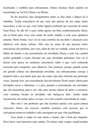 localizados e também para relaxamento. Outras técnicas fáceis podem ser
encontradas no Tai Chi Chuan e no Pilates.
       Se for possível, faça alongamentos todos os dias antes e depois de ir
trabalhar. Tenha consciência de que você não precisa de um corpo muito
musculoso, a não ser que você tenha alguma profissão que necessite de muita
força física. Se não for o caso, tenha apenas um bom condicionamento físico,
isto já basta para viver com saúde de modo simples e com uma aparência
atraente. Desta forma, você vai ter mais controle da sua dieta e alcançará seus
objetivos sem muito esforço. Não caia no conto de que pessoas muito
musculosas são perfeitas, pois isso, além de não ser verdade, criará em breve o
hábito de manter a sua concentração em atividades físicas e com isso, poderá
acabar perdendo a razão eficiente nas suas atividades principais. Isto vai te
deixar com pouca ou nenhuma consciência sobre o que você realmente
necessita para conquistar seus objetivos. Isto acontece, porque quando existe
um grande esforço em determinada atividade, seu subconsciente começa a
preparar toda a sua mente para que seu corpo seja mais eficiente nas próximas
vezes, fazendo isso, sua concentração inevitavelmente ficará menos aberta para
atividades novas e diferentes, e o pior, perderá a concentração nas atividades
que são necessárias para a sua vida, pois mesmo depois de parar o exercício,
você continua focado na atividade: não desliga-se dela. Acaba sendo
inconsciente nas outras ações, ou seja, vive com a mente concentrada no corpo.
       Mas este é um problema que não acontece apenas com quem pratica
exercícios físicos em excesso; também acontece com pessoas que se
concentram muito no trabalho e não conseguem ter uma vida equilibrada.
       Usar muito o corpo ou usar muito a mente, não é bom pra ninguém.
Deve haver uma harmonia entre ambos. Os atletas estão sempre condicionados
 