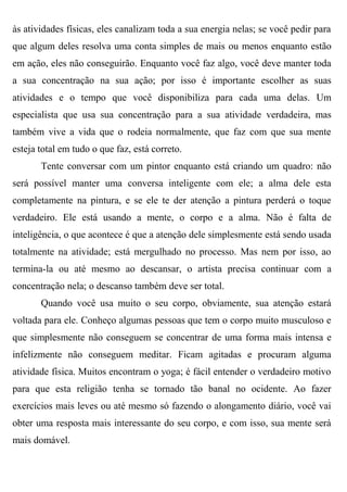 às atividades físicas, eles canalizam toda a sua energia nelas; se você pedir para
que algum deles resolva uma conta simples de mais ou menos enquanto estão
em ação, eles não conseguirão. Enquanto você faz algo, você deve manter toda
a sua concentração na sua ação; por isso é importante escolher as suas
atividades e o tempo que você disponibiliza para cada uma delas. Um
especialista que usa sua concentração para a sua atividade verdadeira, mas
também vive a vida que o rodeia normalmente, que faz com que sua mente
esteja total em tudo o que faz, está correto.
       Tente conversar com um pintor enquanto está criando um quadro: não
será possível manter uma conversa inteligente com ele; a alma dele esta
completamente na pintura, e se ele te der atenção a pintura perderá o toque
verdadeiro. Ele está usando a mente, o corpo e a alma. Não é falta de
inteligência, o que acontece é que a atenção dele simplesmente está sendo usada
totalmente na atividade; está mergulhado no processo. Mas nem por isso, ao
termina-la ou até mesmo ao descansar, o artista precisa continuar com a
concentração nela; o descanso também deve ser total.
       Quando você usa muito o seu corpo, obviamente, sua atenção estará
voltada para ele. Conheço algumas pessoas que tem o corpo muito musculoso e
que simplesmente não conseguem se concentrar de uma forma mais intensa e
infelizmente não conseguem meditar. Ficam agitadas e procuram alguma
atividade física. Muitos encontram o yoga; é fácil entender o verdadeiro motivo
para que esta religião tenha se tornado tão banal no ocidente. Ao fazer
exercícios mais leves ou até mesmo só fazendo o alongamento diário, você vai
obter uma resposta mais interessante do seu corpo, e com isso, sua mente será
mais domável.
 