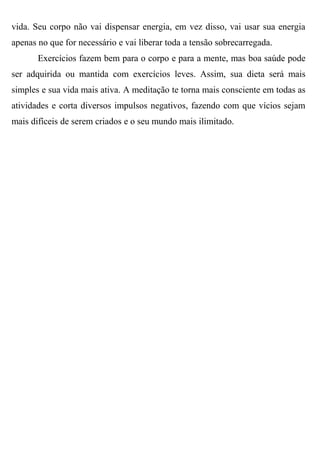 vida. Seu corpo não vai dispensar energia, em vez disso, vai usar sua energia
apenas no que for necessário e vai liberar toda a tensão sobrecarregada.
       Exercícios fazem bem para o corpo e para a mente, mas boa saúde pode
ser adquirida ou mantida com exercícios leves. Assim, sua dieta será mais
simples e sua vida mais ativa. A meditação te torna mais consciente em todas as
atividades e corta diversos impulsos negativos, fazendo com que vícios sejam
mais difíceis de serem criados e o seu mundo mais ilimitado.
 