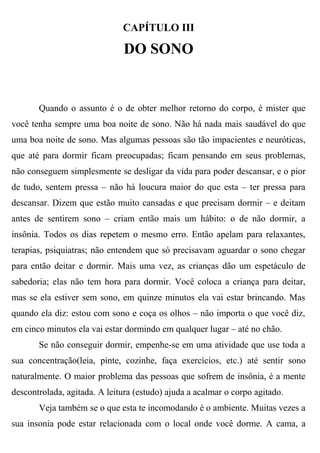 CAPÍTULO III

                              DO SONO


       Quando o assunto é o de obter melhor retorno do corpo, é mister que
você tenha sempre uma boa noite de sono. Não há nada mais saudável do que
uma boa noite de sono. Mas algumas pessoas são tão impacientes e neuróticas,
que até para dormir ficam preocupadas; ficam pensando em seus problemas,
não conseguem simplesmente se desligar da vida para poder descansar, e o pior
de tudo, sentem pressa – não há loucura maior do que esta – ter pressa para
descansar. Dizem que estão muito cansadas e que precisam dormir – e deitam
antes de sentirem sono – criam então mais um hábito: o de não dormir, a
insônia. Todos os dias repetem o mesmo erro. Então apelam para relaxantes,
terapias, psiquiatras; não entendem que só precisavam aguardar o sono chegar
para então deitar e dormir. Mais uma vez, as crianças dão um espetáculo de
sabedoria; elas não tem hora para dormir. Você coloca a criança para deitar,
mas se ela estiver sem sono, em quinze minutos ela vai estar brincando. Mas
quando ela diz: estou com sono e coça os olhos – não importa o que você diz,
em cinco minutos ela vai estar dormindo em qualquer lugar – até no chão.
       Se não conseguir dormir, empenhe-se em uma atividade que use toda a
sua concentração(leia, pinte, cozinhe, faça exercícios, etc.) até sentir sono
naturalmente. O maior problema das pessoas que sofrem de insônia, é a mente
descontrolada, agitada. A leitura (estudo) ajuda a acalmar o corpo agitado.
       Veja também se o que esta te incomodando é o ambiente. Muitas vezes a
sua insonia pode estar relacionada com o local onde você dorme. A cama, a
 
