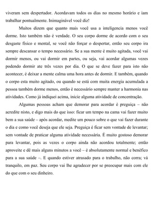 viveram sem despertador. Acordavam todos os dias no mesmo horário e iam
trabalhar pontualmente. Inimaginável você diz!
       Muitos dizem que quanto mais você usa a inteligencia menos você
dorme. Isto também não é verdade. O seu corpo dorme de acordo com o seu
desgaste físico e mental, se você não forçar o despertar, então seu corpo ira
sempre descansar o tempo necessário. Se a sua mente é muito agitada, você vai
dormir menos, ou vai dormir em partes, ou seja, vai acordar algumas vezes
podendo dormir ate três vezes por dia. O que se deve fazer para isto não
acontecer, é deixar a mente calma uma hora antes de dormir. E também, quando
o corpo esta muito agitado, ou quando se está com muita energia acumulada a
pessoa também dorme menos, então é necessário sempre manter a harmonia nas
atividades. Como já indiquei acima, inicie alguma atividade de concentração.
       Algumas pessoas acham que demorar para acordar é preguiça – não
acredite nisto, e digo mais do que isso: ficar um tempo na cama vai fazer muito
bem a sua saúde – após acordar, medite um pouco sobre o que vai fazer durante
o dia e como você deseja que ele seja. Preguiça é ficar sem vontade de levantar;
sem vontade de praticar alguma atividade necessária. É muito gostoso demorar
para levantar, pois as vezes o corpo ainda não acordou totalmente; então
aproveite e dê mais alguns minutos a você – é absolutamente normal e benéfico
para a sua saúde –. E quando estiver atrasado para o trabalho, não corra; vá
tranquilo, em paz. Seu corpo vai lhe agradecer por se preocupar mais com ele
do que com o seu dinheiro.
 
