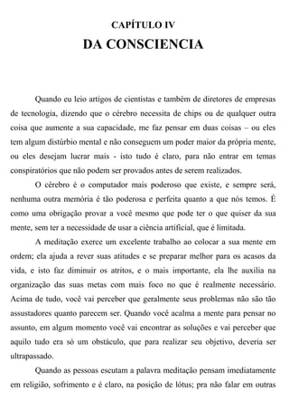 CAPÍTULO IV

                      DA CONSCIENCIA


       Quando eu leio artigos de cientistas e também de diretores de empresas
de tecnologia, dizendo que o cérebro necessita de chips ou de qualquer outra
coisa que aumente a sua capacidade, me faz pensar em duas coisas – ou eles
tem algum distúrbio mental e não conseguem um poder maior da própria mente,
ou eles desejam lucrar mais - isto tudo é claro, para não entrar em temas
conspiratórios que não podem ser provados antes de serem realizados.
       O cérebro é o computador mais poderoso que existe, e sempre será,
nenhuma outra memória é tão poderosa e perfeita quanto a que nós temos. É
como uma obrigação provar a você mesmo que pode ter o que quiser da sua
mente, sem ter a necessidade de usar a ciência artificial, que é limitada.
       A meditação exerce um excelente trabalho ao colocar a sua mente em
ordem; ela ajuda a rever suas atitudes e se preparar melhor para os acasos da
vida, e isto faz diminuir os atritos, e o mais importante, ela lhe auxilia na
organização das suas metas com mais foco no que é realmente necessário.
Acima de tudo, você vai perceber que geralmente seus problemas não são tão
assustadores quanto parecem ser. Quando você acalma a mente para pensar no
assunto, em algum momento você vai encontrar as soluções e vai perceber que
aquilo tudo era só um obstáculo, que para realizar seu objetivo, deveria ser
ultrapassado.
       Quando as pessoas escutam a palavra meditação pensam imediatamente
em religião, sofrimento e é claro, na posição de lótus; pra não falar em outras
 