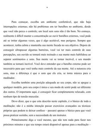 *




       Para começar, escolha um ambiente confortável, que não haja
interrupções externas; não há problemas em ter barulhos no ambiente, desde
que você não perca o controle; um local sem sons não é tão bom. No começo,
realmente é difícil manter a concentração ao ouvir barulhos externos, você pode
até se irritar algumas vezes, que é algo aceitável, mas perigoso. Sempre que
acontecer, tenha calma e mantenha sua mente focada no seu objetivo. Depois de
conseguir ultrapassar algumas barreiras, você vai ter mais controle de suas
percepções, seu ouvido se tornará mais treinado e sua mente mais habilidosa ao
separar sentimentos e sons. Sua mente vai se tornar incrível, e seu mundo
também se tornará incrível. Você deve entender que o barulho externo pode ser
necessário para que você tenha mais controle da sua mente. Até a natureza cria
sons, mas a diferença é que o som que ela cria, se torna música para o
meditador.
       Escolha também uma posição adequada ao seu corpo, não se apegue a
qualquer modelo, pois seu corpo é único e seu modo de sentir pode ser diferente
dos outros. O importante aqui, é conseguir ficar completamente relaxado, com
nenhum tipo de tensão muscular.
       Devo dizer, que o que esta descrito neste capítulo, é o básico de toda a
meditação; não é a minha intenção passar exercícios avançados ou técnicas
próprias que podem te deixar confuso – passarei apenas o básico para que você
possa praticar sozinho, sem a necessidade de um instrutor.
       Primeiramente diga a você mesmo, que não tem nada para fazer nos
próximos minutos e que seu tempo estará disponível apenas para a meditação –
 