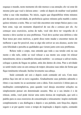 esqueça o mundo, neste momento ele não merece a sua atenção; ele vai estar do
mesmo jeito que você o deixou antes – então só depois de meditar você poderá
voltar a sua vida mundana. No início, sugiro que disponibilize trinta minutos
por dia para esta atividade, de preferência quinze minutos pela manhã e outros
quinze minutos a noite. Mas se você não encontrar este tempo básico para o seu
bem estar, veja um momento disponível de seu dia e comece por ele. Ao
começar seus exercícios, acima de tudo, você não deve ter vergonha de si
mesmo e deve aceitar os seus problemas. Você deve aceitar seus defeitos e não
ficar tenso por estes motivos, a partir disso tente mudar e encontrar meios de
melhorar o que for possível, mas se algo não estiver ao seu alcance, aceite isto
com felicidade e perceba as qualidades que vieram junto com seus problemas.
       Relaxe todo o corpo, mas entenda que toda a sua tensão está na sua
mente e não nele, então se você relaxar a sua mente seu corpo irá relaxar
naturalmente; deixe a mandíbula relaxada também – se começar a salivar muito,
coloque a ponta da língua no palato, atrás dos dentes de cima. Pare a atividade
se sentir muito sono ou um começo de torpor; descanse suas mãos de forma que
fique totalmente relaxado. Incline levemente sua cabeça.
       Inale contando até seis e depois exale contando até seis. Com mais
prática faça isto até os nove segundos. Gradualmente seus pulmões adotarão o
ritmo e sua mente ira se acostumar com a ideia. Este exercício é ótimo para as
meditações contemplativas, para quando você deseja encontrar soluções ou
simplesmente pensar em determinado assunto. Mas se o seu intuito é o de
relaxar, então, você pode iniciar uma outra técnica de respiração, que será a
padrão para os seus exercícios de concentração e relaxamento: inspire enchendo
completamente o seu diafragma e depois o seu pulmão, sem força-los; depois
segure o ar por quatro vezes o tempo de inspiração e depois expire, contando
 