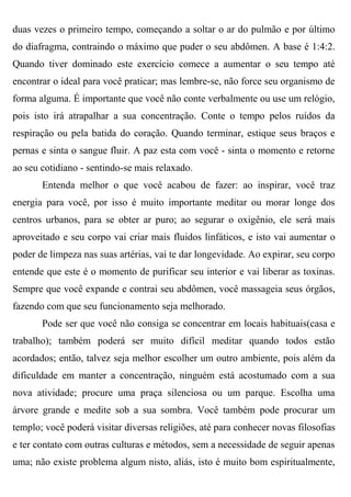 duas vezes o primeiro tempo, começando a soltar o ar do pulmão e por último
do diafragma, contraindo o máximo que puder o seu abdômen. A base é 1:4:2.
Quando tiver dominado este exercício comece a aumentar o seu tempo até
encontrar o ideal para você praticar; mas lembre-se, não force seu organismo de
forma alguma. É importante que você não conte verbalmente ou use um relógio,
pois isto irá atrapalhar a sua concentração. Conte o tempo pelos ruídos da
respiração ou pela batida do coração. Quando terminar, estique seus braços e
pernas e sinta o sangue fluir. A paz esta com você - sinta o momento e retorne
ao seu cotidiano - sentindo-se mais relaxado.
       Entenda melhor o que você acabou de fazer: ao inspirar, você traz
energia para você, por isso é muito importante meditar ou morar longe dos
centros urbanos, para se obter ar puro; ao segurar o oxigênio, ele será mais
aproveitado e seu corpo vai criar mais fluidos linfáticos, e isto vai aumentar o
poder de limpeza nas suas artérias, vai te dar longevidade. Ao expirar, seu corpo
entende que este é o momento de purificar seu interior e vai liberar as toxinas.
Sempre que você expande e contrai seu abdômen, você massageia seus órgãos,
fazendo com que seu funcionamento seja melhorado.
       Pode ser que você não consiga se concentrar em locais habituais(casa e
trabalho); também poderá ser muito difícil meditar quando todos estão
acordados; então, talvez seja melhor escolher um outro ambiente, pois além da
dificuldade em manter a concentração, ninguém está acostumado com a sua
nova atividade; procure uma praça silenciosa ou um parque. Escolha uma
árvore grande e medite sob a sua sombra. Você também pode procurar um
templo; você poderá visitar diversas religiões, até para conhecer novas filosofias
e ter contato com outras culturas e métodos, sem a necessidade de seguir apenas
uma; não existe problema algum nisto, aliás, isto é muito bom espiritualmente,
 