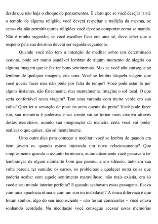 desde que não haja o choque de pensamentos. É claro que se você desejar ir até
o templo de alguma religião, você deverá respeitar a tradição da mesma, se
acaso ela não permitir outras religiões você deve se comportar como se manda.
Não é minha sugestão; se você escolher ficar em uma só, deve saber que o
respeito pela sua doutrina deverá ser seguida cegamente.
       Quando você não tem a intenção de meditar sobre um determinado
assunto, pode ser muito saudável lembrar de algum momento de alegria ou
alguma imagem que te faz ter bons sentimentos. Mas se você não consegue se
lembrar de qualquer imagem, crie uma. Você se lembra daquela viagem que
você queria fazer mas não pôde por falta de tempo? Você pode estar lá por
alguns instantes, não fisicamente, mas mentalmente. Imagine o sol local. O que
seria confortável nesta viagem? Tem uma varanda com muito verde em sua
volta? Quer ter a sensação de pisar na areia quente da praia? Você pode fazer
isto, sua memória é poderosa e sua mente vai se tornar mais criativa através
destes exercícios; usando sua imaginação da maneira certa você vai poder
realizar o que quiser, não só mentalmente.
       Uma outra dica para começar a meditar: você se lembra de quando era
bem jovem ou quando estava iniciando um novo relacionamento? Que
simplesmente quando o assunto terminava, automaticamente você passava a ter
lembranças de algum momento bom que passou, e em silêncio, tudo em sua
volta parecia ter sumido; os carros, os problemas e qualquer outra coisa que
poderia acabar com aquele sentimento maravilhoso, não mais existia, era só
você e seu mundo interior perfeito? E quando acabavam essas passagens, ficava
com uma aparência ótima e com um sorriso inabalável? A única diferença é que
foram sonhos, algo do seu inconsciente – não foram conscientes – você estava
sonhando acordado. Na meditação você consegue acessar essas memorias
 