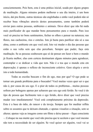 conscientemente. Pois bem, esta é uma prática inicial, usada por alguns grupos
de meditação. Alguns minutos podem melhorar o seu dia inteiro, é um bom
início, daí pra frente, outras técnicas são englobadas e então você poderá não só
receber boas vibrações através destes pensamentos, como também poderá
enviar para outras pessoas, ambientes e animais. Devo dizer que não há nada
mais purificador do que mandar bons pensamentos para o mundo. Para isso
você só precisa ter bons sentimentos, fechar os olhos e pensar na natureza; nas
flores, nas cachoeiras, rios e estrelas. Isto já basta para purificar não só a sua
alma, como o ambiente em que você está. Isto vai mudar o dia das pessoas que
estão a sua volta sem que elas percebam. Sempre que puder, faça esta
meditação. Se as pessoas soubessem que só de pensar em fazer o bem o mundo
já ficaria melhor, elas com certeza destinariam alguns minutos para agradecer,
contemplar e se dedicar a vida que tem. Não é a toa que o mundo esta em
depravação; é apenas o reflexo do inconsciente coletivo. Gere alegria e envie
isto a toda humanidade.
       Todas as escolas buscam o fim do ego, mas por que? O ego pode se
tornar um grande problema para o buscador! Você muitas vezes quer ser o que
não é, por causa do seu ego. E o pior de todos os problemas... muitas pessoas
sofrem por bobagens apenas por acharem que seu ego está ferido. Se você é do
tipo de pessoa que facilmente tem o ego ferido, devo dizer que você precisa
mudar isso imediatamente! Você está completamente próximo da depressão.
Esta é a base do ódio, do rancor e da inveja. Sempre que for meditar reflita
sobre os assuntos que te deixam chateado, e apenas visualize a situação, sem se
alterar; apenas veja as imagens como um filme e deixe passar – fique consciente
–. Coloque na sua mente que você não precisa que te aceitem e que você mesmo
não tem a necessidade de ser alguém. Se você quiser ser alguém, você vai se
 