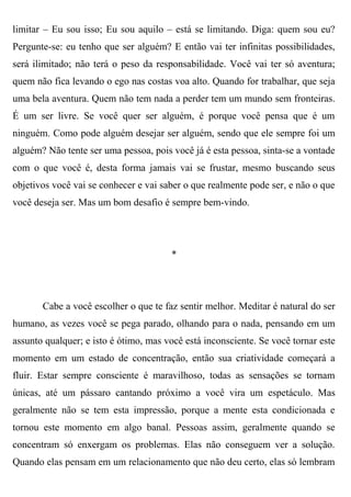 limitar – Eu sou isso; Eu sou aquilo – está se limitando. Diga: quem sou eu?
Pergunte-se: eu tenho que ser alguém? E então vai ter infinitas possibilidades,
será ilimitado; não terá o peso da responsabilidade. Você vai ter só aventura;
quem não fica levando o ego nas costas voa alto. Quando for trabalhar, que seja
uma bela aventura. Quem não tem nada a perder tem um mundo sem fronteiras.
É um ser livre. Se você quer ser alguém, é porque você pensa que é um
ninguém. Como pode alguém desejar ser alguém, sendo que ele sempre foi um
alguém? Não tente ser uma pessoa, pois você já é esta pessoa, sinta-se a vontade
com o que você é, desta forma jamais vai se frustar, mesmo buscando seus
objetivos você vai se conhecer e vai saber o que realmente pode ser, e não o que
você deseja ser. Mas um bom desafio é sempre bem-vindo.




                                       *




       Cabe a você escolher o que te faz sentir melhor. Meditar é natural do ser
humano, as vezes você se pega parado, olhando para o nada, pensando em um
assunto qualquer; e isto é ótimo, mas você está inconsciente. Se você tornar este
momento em um estado de concentração, então sua criatividade começará a
fluir. Estar sempre consciente é maravilhoso, todas as sensações se tornam
únicas, até um pássaro cantando próximo a você vira um espetáculo. Mas
geralmente não se tem esta impressão, porque a mente esta condicionada e
tornou este momento em algo banal. Pessoas assim, geralmente quando se
concentram só enxergam os problemas. Elas não conseguem ver a solução.
Quando elas pensam em um relacionamento que não deu certo, elas só lembram
 