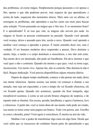 dos problemas, só existe mágoa. Simplesmente porque passaram a ver apenas o
fim, apenas o que não puderam prever, mas esquece do que aprenderam, e
acima de tudo, esquecem dos momentos únicos. Mais uma vez eu afirmo, só
enxergam os problemas, não aprendem a usa-los como um meio para buscar
uma solução. Vivem pensando na mágoa que o fim traz. E os momentos bons?
E o aprendizado? É só isso que vale, as mágoas não servem pra nada. As
mágoas só fazem as pessoas continuarem no passado. Quando você aprende
você avança, deixa o passado para trás, aceita o novo. Quando você aprende a
meditar você começa a aprender a pensar. É muito estranho dizer isto, mas é
verdade. O ser humano moderno deve reaprender a pensar. Deve dominar a
mente; hoje, a mente e o corpo dominam a consciência, e isto não está certo.
Sua mente deve ser dominada, não pode ser barulhenta. Ela deve mostrar o que
você quer e não o contrario. Quando ela mostra o que quer, você se torna cego,
inconsciente. Um morto vivo. Apenas faz, não se controla. Mas domina-la não é
fácil. Requer dedicação. Você precisa disponibilizar alguns minutos diários.
       Depois de algum tempo meditando, comece a não pensar em nada; deixe
sua mente silenciosa. Apenas assista; sua mente vai começar a chamar a sua
atenção, mas seja um espectador, e com o tempo ela vai ficando silenciosa, ela
vai ficando quieta. Quando isto acontecer, quando ela ficar tranquila, algo
inexplicável acontece, é como se um cavalo branco chegasse de surpresa, e de
repente tudo se ilumina. Era escura, pesada, barulhenta, e agora é luminosa, leve
e silenciosa. A partir daí, você se torna dono de sua mente; tudo pode ser criado,
sua mente se torna como uma pagina em branco. Tudo vira poesia, arte. Escolha
as cores e desenhe, pinte! Você agora é consciência. É mestre na arte da vida.
       Meditar é ter o poder de transformar algo ruim em algo bom. Desde que
você saiba que os insucessos do cotidiano fazem parte do aprendizado e que
 