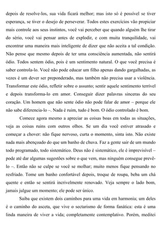 depois de resolve-los, sua vida ficará melhor; mas isto só é possível se tiver
esperança, se tiver o desejo de perseverar. Todos estes exercícios vão propiciar
mais controle aos seus instintos, você vai perceber que quando alguém lhe tirar
do sério, você vai pensar antes de explodir, e com muita tranquilidade, vai
encontrar uma maneira mais inteligente de dizer que não aceita a tal condição.
Não pense que mesmo depois de ter uma consciência aumentada, não sentirá
ódio. Todos sentem ódio, pois é um sentimento natural. O que você precisa é
saber controla-lo. Você não pode educar um filho apenas dando gargalhadas, as
vezes é um dever ser preponderado, mas também não precisa usar a violência.
Transformar este ódio, refletir sobre o assunto; sentir aquele sentimento terrível
e depois transforma-lo em amor. Conseguir dizer palavras sinceras do seu
coração. Um homem que não sente ódio não pode falar de amor – porque ele
não sabe diferencia-lo –. Nada é ruim, tudo é bom. O ódio controlado é bom.
       Comece agora mesmo a apreciar as coisas boas em todas as situações,
veja as coisas ruins com outros olhos. Se um dia você estiver atrasado e
começar a chover: não fique nervoso, curta o momento, sinta isto. Não existe
nada mais abençoado do que um banho de chuva. Faz a gente sair de um mundo
todo programado, todo sistemático. Deus não é sistemático, ele é imprevisível –
pode até dar algumas sugestões sobre o que vem, mas ninguém consegue prevê-
lo –. Então não se culpe se você se molhar; muito menos fique pensando no
resfriado. Tome um banho confortável depois, troque de roupa, beba um chá
quente e então se sentirá incrivelmente renovado. Veja sempre o lado bom,
jamais julgue um momento; ele pode ser único.
       Saiba que existem dois caminhos para uma vida em harmonia; um deles
é o caminho do asceta, que vive o sectarismo de forma fanática: esta é uma
linda maneira de viver a vida; completamente contemplativo. Porém, meditei
 