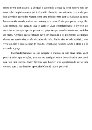 muito sobre este assunto, e cheguei a conclusão de que se você nasceu para ter
uma vida completamente espiritual, então não seria necessário ter renascido; por
isso acredito que todos vieram com uma missão para com a evolução da raça
humana e do mundo, e deve usar seu corpo e consciência para poder cumpri-la.
Mas também não acredito que o certo é viver completamente o inverso do
sectarismo, ou seja, apenas para o seu próprio ego; acredito muito no caminho
do meio. Acredito que a verdade deve ser encarada e os problemas do mundo
devem ser resolvidos, e não deixados de lado. Então viva o lado sectário, mas
viva também o lado secular do mundo. O trabalho honesto labuta a alma e a fé
expande a graça.
       Independentemente de sua religião e mesmo se não tiver uma, você
precisa saber que orações, mantras ou qualquer outra denominação que você
usa, tem um imenso poder. Sempre que houver uma oportunidade de ter um
contato com o seu interior, aproveite! Com fé tudo é possível.
 