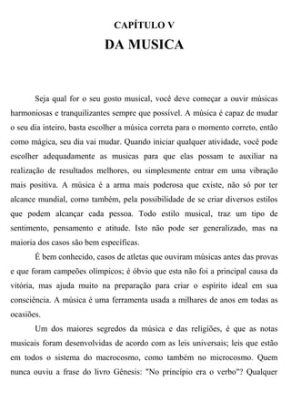 CAPÍTULO V

                            DA MUSICA


       Seja qual for o seu gosto musical, você deve começar a ouvir músicas
harmoniosas e tranquilizantes sempre que possível. A música é capaz de mudar
o seu dia inteiro, basta escolher a música correta para o momento correto, então
como mágica, seu dia vai mudar. Quando iniciar qualquer atividade, você pode
escolher adequadamente as musicas para que elas possam te auxiliar na
realização de resultados melhores, ou simplesmente entrar em uma vibração
mais positiva. A música é a arma mais poderosa que existe, não só por ter
alcance mundial, como também, pela possibilidade de se criar diversos estilos
que podem alcançar cada pessoa. Todo estilo musical, traz um tipo de
sentimento, pensamento e atitude. Isto não pode ser generalizado, mas na
maioria dos casos são bem específicas.
       É bem conhecido, casos de atletas que ouviram músicas antes das provas
e que foram campeões olímpicos; é óbvio que esta não foi a principal causa da
vitória, mas ajuda muito na preparação para criar o espírito ideal em sua
consciência. A música é uma ferramenta usada a milhares de anos em todas as
ocasiões.
       Um dos maiores segredos da música e das religiões, é que as notas
musicais foram desenvolvidas de acordo com as leis universais; leis que estão
em todos o sistema do macrocosmo, como também no microcosmo. Quem
nunca ouviu a frase do livro Gênesis: "No princípio era o verbo"? Qualquer
 
