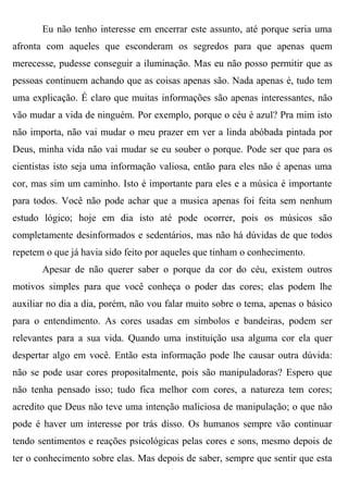 Eu não tenho interesse em encerrar este assunto, até porque seria uma
afronta com aqueles que esconderam os segredos para que apenas quem
merecesse, pudesse conseguir a iluminação. Mas eu não posso permitir que as
pessoas continuem achando que as coisas apenas são. Nada apenas é, tudo tem
uma explicação. É claro que muitas informações são apenas interessantes, não
vão mudar a vida de ninguém. Por exemplo, porque o céu é azul? Pra mim isto
não importa, não vai mudar o meu prazer em ver a linda abóbada pintada por
Deus, minha vida não vai mudar se eu souber o porque. Pode ser que para os
cientistas isto seja uma informação valiosa, então para eles não é apenas uma
cor, mas sim um caminho. Isto é importante para eles e a música é importante
para todos. Você não pode achar que a musica apenas foi feita sem nenhum
estudo lógico; hoje em dia isto até pode ocorrer, pois os músicos são
completamente desinformados e sedentários, mas não há dúvidas de que todos
repetem o que já havia sido feito por aqueles que tinham o conhecimento.
       Apesar de não querer saber o porque da cor do céu, existem outros
motivos simples para que você conheça o poder das cores; elas podem lhe
auxiliar no dia a dia, porém, não vou falar muito sobre o tema, apenas o básico
para o entendimento. As cores usadas em símbolos e bandeiras, podem ser
relevantes para a sua vida. Quando uma instituição usa alguma cor ela quer
despertar algo em você. Então esta informação pode lhe causar outra dúvida:
não se pode usar cores propositalmente, pois são manipuladoras? Espero que
não tenha pensado isso; tudo fica melhor com cores, a natureza tem cores;
acredito que Deus não teve uma intenção maliciosa de manipulação; o que não
pode é haver um interesse por trás disso. Os humanos sempre vão continuar
tendo sentimentos e reações psicológicas pelas cores e sons, mesmo depois de
ter o conhecimento sobre elas. Mas depois de saber, sempre que sentir que esta
 