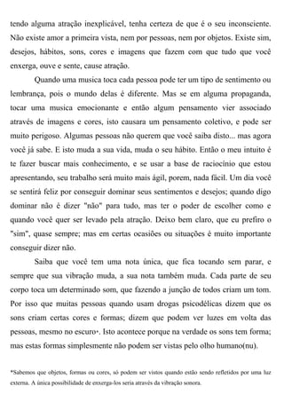 tendo alguma atração inexplicável, tenha certeza de que é o seu inconsciente.
Não existe amor a primeira vista, nem por pessoas, nem por objetos. Existe sim,
desejos, hábitos, sons, cores e imagens que fazem com que tudo que você
enxerga, ouve e sente, cause atração.
          Quando uma musica toca cada pessoa pode ter um tipo de sentimento ou
lembrança, pois o mundo delas é diferente. Mas se em alguma propaganda,
tocar uma musica emocionante e então algum pensamento vier associado
através de imagens e cores, isto causara um pensamento coletivo, e pode ser
muito perigoso. Algumas pessoas não querem que você saiba disto... mas agora
você já sabe. E isto muda a sua vida, muda o seu hábito. Então o meu intuito é
te fazer buscar mais conhecimento, e se usar a base de raciocínio que estou
apresentando, seu trabalho será muito mais ágil, porem, nada fácil. Um dia você
se sentirá feliz por conseguir dominar seus sentimentos e desejos; quando digo
dominar não é dizer "não" para tudo, mas ter o poder de escolher como e
quando você quer ser levado pela atração. Deixo bem claro, que eu prefiro o
"sim", quase sempre; mas em certas ocasiões ou situações é muito importante
conseguir dizer não.
          Saiba que você tem uma nota única, que fica tocando sem parar, e
sempre que sua vibração muda, a sua nota também muda. Cada parte de seu
corpo toca um determinado som, que fazendo a junção de todos criam um tom.
Por isso que muitas pessoas quando usam drogas psicodélicas dizem que os
sons criam certas cores e formas; dizem que podem ver luzes em volta das
pessoas, mesmo no escuro*. Isto acontece porque na verdade os sons tem forma;
mas estas formas simplesmente não podem ser vistas pelo olho humano(nu).


*Sabemos que objetos, formas ou cores, só podem ser vistos quando estão sendo refletidos por uma luz
externa. A única possibilidade de enxerga-los seria através da vibração sonora.
 