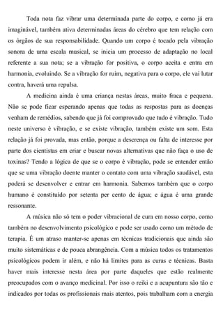 Toda nota faz vibrar uma determinada parte do corpo, e como já era
imaginável, também ativa determinadas áreas do cérebro que tem relação com
os órgãos de sua responsabilidade. Quando um corpo é tocado pela vibração
sonora de uma escala musical, se inicia um processo de adaptação no local
referente a sua nota; se a vibração for positiva, o corpo aceita e entra em
harmonia, evoluindo. Se a vibração for ruim, negativa para o corpo, ele vai lutar
contra, haverá uma repulsa.
       A medicina ainda é uma criança nestas áreas, muito fraca e pequena.
Não se pode ficar esperando apenas que todas as respostas para as doenças
venham de remédios, sabendo que já foi comprovado que tudo é vibração. Tudo
neste universo é vibração, e se existe vibração, também existe um som. Esta
relação já foi provada, mas então, porque a descrença ou falta de interesse por
parte dos cientistas em criar e buscar novas alternativas que não faça o uso de
toxinas? Tendo a lógica de que se o corpo é vibração, pode se entender então
que se uma vibração doente manter o contato com uma vibração saudável, esta
poderá se desenvolver e entrar em harmonia. Sabemos também que o corpo
humano é constituído por setenta per cento de água; e água é uma grande
ressonante.
       A música não só tem o poder vibracional de cura em nosso corpo, como
também no desenvolvimento psicológico e pode ser usado como um método de
terapia. É um atraso manter-se apenas em técnicas tradicionais que ainda são
muito sistemáticas e de pouca abrangência. Com a música todos os tratamentos
psicológicos podem ir além, e não há limites para as curas e técnicas. Basta
haver mais interesse nesta área por parte daqueles que estão realmente
preocupados com o avanço medicinal. Por isso o reiki e a acupuntura são tão e
indicados por todas os profissionais mais atentos, pois trabalham com a energia
 