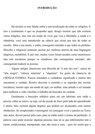 INTRODUÇÃO




       Há séculos se tem falado sobre a universalização de todas as religiões. E
isso é exatamente o que eu proponho aqui; desejo mostrar que não existem
várias religiões, mas sim um modo de viver que visa a liberdade, a saúde e a
sabedoria; você será introduzido na ciência que existe por trás de todas as
escolas. Abra a sua mente, e então, conseguirá entender o que todos os profetas,
filósofos e religiosos tentaram ensinar por milênios através de uma linguagem
alegórica, metafórica. E por isso, muitas vezes foram taxados como mentirosos;
mas isto aconteceu porque os estudiosos não conseguiram entender, não
conseguiram traduzir as poesias.
       Alguns antigos chamavam esta filosofia de "a arte dos reis", outros de
"alta magia", "ciência naturista" e "alquimia". Eu gosto de chama-la de
CIÊNCIA ETERNA. Poucos entendem o verdadeiro significado e muitos não
encontram a verdade. Resolvi desvelar o caminho e os segredos das escolas
iniciáticas; mostro aqui um modo de agir, ou melhor, uma atitude a ser tomada
para melhorar a vida e facilitar o trabalho do buscador da verdade.
       Geralmente o buscador solitário entra em um labirinto sem saída e
precisa voltar ao início, ou seja, cai da escada de Jacó; pelo lado do aprendizado
é ótimo, mas existem alguns degraus que podem ser alcançados com menos
obstáculos. Se compreender a mensagem vai conseguir viver o paraíso na Terra,
mas antes, deverá passar pelo caos, para só então sentir o êxtase da perfeição. A
palavra caos pode assustar algumas pessoas, mas só as que infelizmente tem a
mente condicionada, manipulada; mas não tema o caos – pois foi assim que a
 