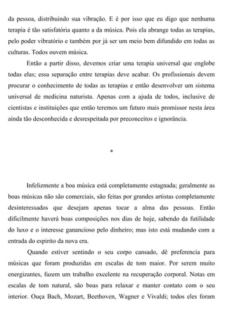 da pessoa, distribuindo sua vibração. E é por isso que eu digo que nenhuma
terapia é tão satisfatória quanto a da música. Pois ela abrange todas as terapias,
pelo poder vibratório e também por já ser um meio bem difundido em todas as
culturas. Todos ouvem música.
       Então a partir disso, devemos criar uma terapia universal que englobe
todas elas; essa separação entre terapias deve acabar. Os profissionais devem
procurar o conhecimento de todas as terapias e então desenvolver um sistema
universal de medicina naturista. Apenas com a ajuda de todos, inclusive de
cientistas e instituições que então teremos um futuro mais promissor nesta área
ainda tão desconhecida e desrespeitada por preconceitos e ignorância.




                                        *




       Infelizmente a boa música está completamente estagnada; geralmente as
boas músicas não são comerciais, são feitas por grandes artistas completamente
desinteressados que desejam apenas tocar a alma das pessoas. Então
dificilmente haverá boas composições nos dias de hoje, sabendo da futilidade
do luxo e o interesse ganancioso pelo dinheiro; mas isto está mudando com a
entrada do espirito da nova era.
       Quando estiver sentindo o seu corpo cansado, dê preferencia para
músicas que foram produzidas em escalas de tom maior. Por serem muito
energizantes, fazem um trabalho excelente na recuperação corporal. Notas em
escalas de tom natural, são boas para relaxar e manter contato com o seu
interior. Ouça Bach, Mozart, Beethoven, Wagner e Vivaldi; todos eles foram
 