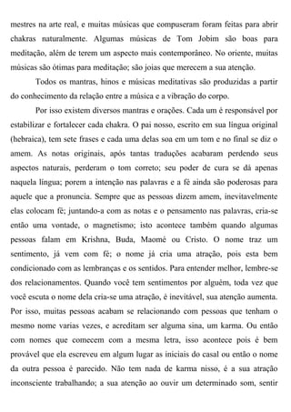 mestres na arte real, e muitas músicas que compuseram foram feitas para abrir
chakras naturalmente. Algumas músicas de Tom Jobim são boas para
meditação, além de terem um aspecto mais contemporâneo. No oriente, muitas
músicas são ótimas para meditação; são joias que merecem a sua atenção.
       Todos os mantras, hinos e músicas meditativas são produzidas a partir
do conhecimento da relação entre a música e a vibração do corpo.
       Por isso existem diversos mantras e orações. Cada um é responsável por
estabilizar e fortalecer cada chakra. O pai nosso, escrito em sua língua original
(hebraica), tem sete frases e cada uma delas soa em um tom e no final se diz o
amem. As notas originais, após tantas traduções acabaram perdendo seus
aspectos naturais, perderam o tom correto; seu poder de cura se dá apenas
naquela língua; porem a intenção nas palavras e a fé ainda são poderosas para
aquele que a pronuncia. Sempre que as pessoas dizem amem, inevitavelmente
elas colocam fé; juntando-a com as notas e o pensamento nas palavras, cria-se
então uma vontade, o magnetismo; isto acontece também quando algumas
pessoas falam em Krishna, Buda, Maomé ou Cristo. O nome traz um
sentimento, já vem com fé; o nome já cria uma atração, pois esta bem
condicionado com as lembranças e os sentidos. Para entender melhor, lembre-se
dos relacionamentos. Quando você tem sentimentos por alguém, toda vez que
você escuta o nome dela cria-se uma atração, é inevitável, sua atenção aumenta.
Por isso, muitas pessoas acabam se relacionando com pessoas que tenham o
mesmo nome varias vezes, e acreditam ser alguma sina, um karma. Ou então
com nomes que comecem com a mesma letra, isso acontece pois é bem
provável que ela escreveu em algum lugar as iniciais do casal ou então o nome
da outra pessoa é parecido. Não tem nada de karma nisso, é a sua atração
inconsciente trabalhando; a sua atenção ao ouvir um determinado som, sentir
 