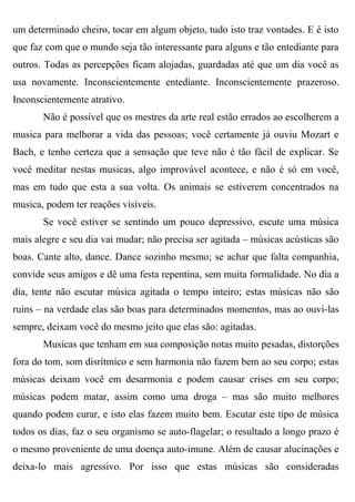 um determinado cheiro, tocar em algum objeto, tudo isto traz vontades. E é isto
que faz com que o mundo seja tão interessante para alguns e tão entediante para
outros. Todas as percepções ficam alojadas, guardadas até que um dia você as
usa novamente. Inconscientemente entediante. Inconscientemente prazeroso.
Inconscientemente atrativo.
       Não é possível que os mestres da arte real estão errados ao escolherem a
musica para melhorar a vida das pessoas; você certamente já ouviu Mozart e
Bach, e tenho certeza que a sensação que teve não é tão fácil de explicar. Se
você meditar nestas musicas, algo improvável acontece, e não é só em você,
mas em tudo que esta a sua volta. Os animais se estiverem concentrados na
musica, podem ter reações visíveis.
       Se você estiver se sentindo um pouco depressivo, escute uma música
mais alegre e seu dia vai mudar; não precisa ser agitada – músicas acústicas são
boas. Cante alto, dance. Dance sozinho mesmo; se achar que falta companhia,
convide seus amigos e dê uma festa repentina, sem muita formalidade. No dia a
dia, tente não escutar música agitada o tempo inteiro; estas músicas não são
ruins – na verdade elas são boas para determinados momentos, mas ao ouvi-las
sempre, deixam você do mesmo jeito que elas são: agitadas.
       Musicas que tenham em sua composição notas muito pesadas, distorções
fora do tom, som disrítmico e sem harmonia não fazem bem ao seu corpo; estas
músicas deixam você em desarmonia e podem causar crises em seu corpo;
músicas podem matar, assim como uma droga – mas são muito melhores
quando podem curar, e isto elas fazem muito bem. Escutar este tipo de música
todos os dias, faz o seu organismo se auto-flagelar; o resultado a longo prazo é
o mesmo proveniente de uma doença auto-imune. Além de causar alucinações e
deixa-lo mais agressivo. Por isso que estas músicas são consideradas
 