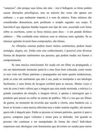 “satanicas”, não porque suas letras são más – isto é bobagem; as letras podem
causar alterações psicológicas, mas na maioria das vezes são apenas um
embuste –; o que realmente importa é o som da música. Estas músicas são
consideradas demoníacas pois profanam o templo sagrado: seu corpo. É
inaceitável que algumas bandas toquem este tipo de som, associado com letras
sobre as escrituras, como se fosse música para deus – é um grande disfarce
satânico –. Não confunda estas músicas com as músicas mais agitadas. Se as
músicas agitadas tiverem boas composições, são ótimas.
       As vibrações sonoras podem trazer muitos sentimentos, podem trazer
nostalgia, alegria, etc. Então com este conhecimento, é possível criar diversas
formas de despertar sentimentos nas pessoas, que podem mudar seu humor e
comportamento.
       Se uma musica emocionante for usada em um filme ou propaganda, e
em um determinado momento junta-la a uma frase bem colocada, como muito
se tem visto em filmes patriotas e propagandas um tanto quanto tendenciosas,
pode se criar um sentimento que não é seu, pode se manipular a sua ideologia
facilmente; é uma forma de lavagem cerebral para as massas. Muitas vezes o
som da cena é mais valioso que a imagem que esta sendo mostrada, a música é a
grande causadora da emoção, a imagem talvez, é apenas a mensagem que o
produtor quis passar ou enfiar na mente do publico. Não é a toa que em filmes
de guerra, no momento da inversão que sucede a vitoria, uma bandeira cai, o
heroi se levanta e uma musica altíssima toca e todos sentem orgulho, até mesmo
quem não é daquele pais. Então as pessoas se tornam patriotas, querem ir para a
guerra, compram jogos violentos e armas para se defender. Até quando as
pessoas vão continuar a ser manipuladas de forma tão clara? Indivíduos
empurram suas ideologias com ferramentas que deveriam ser usadas para meios
 