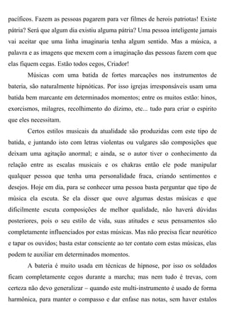 pacíficos. Fazem as pessoas pagarem para ver filmes de herois patriotas! Existe
pátria? Será que algum dia existiu alguma pátria? Uma pessoa inteligente jamais
vai aceitar que uma linha imaginaria tenha algum sentido. Mas a música, a
palavra e as imagens que mexem com a imaginação das pessoas fazem com que
elas fiquem cegas. Estão todos cegos, Criador!
       Músicas com uma batida de fortes marcações nos instrumentos de
bateria, são naturalmente hipnóticas. Por isso igrejas irresponsáveis usam uma
batida bem marcante em determinados momentos; entre os muitos estão: hinos,
exorcismos, milagres, recolhimento do dízimo, etc... tudo para criar o espirito
que eles necessitam.
       Certos estilos musicais da atualidade são produzidas com este tipo de
batida, e juntando isto com letras violentas ou vulgares são composições que
deixam uma agitação anormal; e ainda, se o autor tiver o conhecimento da
relação entre as escalas musicais e os chakras então ele pode manipular
qualquer pessoa que tenha uma personalidade fraca, criando sentimentos e
desejos. Hoje em dia, para se conhecer uma pessoa basta perguntar que tipo de
música ela escuta. Se ela disser que ouve algumas destas músicas e que
dificilmente escuta composições de melhor qualidade, não haverá dúvidas
posteriores, pois o seu estilo de vida, suas atitudes e seus pensamentos são
completamente influenciados por estas músicas. Mas não precisa ficar neurótico
e tapar os ouvidos; basta estar consciente ao ter contato com estas músicas, elas
podem te auxiliar em determinados momentos.
       A bateria é muito usada em técnicas de hipnose, por isso os soldados
ficam completamente cegos durante a marcha; mas nem tudo é trevas, com
certeza não devo generalizar – quando este multi-instrumento é usado de forma
harmônica, para manter o compasso e dar enfase nas notas, sem haver estalos
 